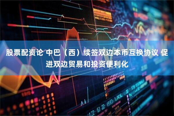 股票配资论 中巴（西）续签双边本币互换协议 促进双边贸易和投资便利化