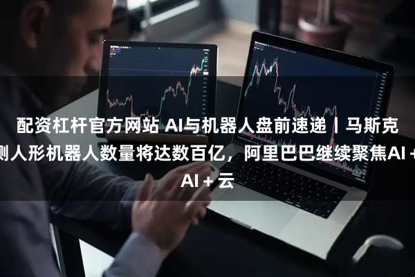 配资杠杆官方网站 AI与机器人盘前速递丨马斯克预测人形机器人数量将达数百亿，阿里巴巴继续聚焦AI＋云