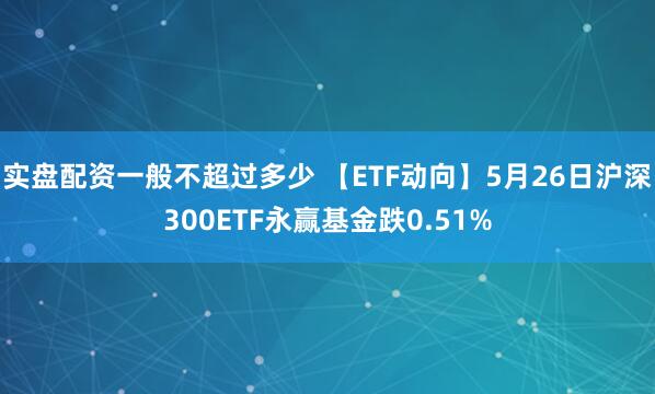 实盘配资一般不超过多少 【ETF动向】5月26日沪深300ETF永赢基金跌0.51%