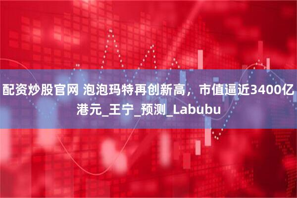 配资炒股官网 泡泡玛特再创新高，市值逼近3400亿港元_王宁_预测_Labubu