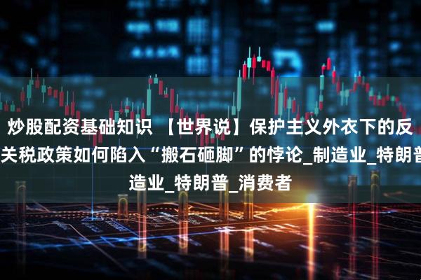 炒股配资基础知识 【世界说】保护主义外衣下的反噬：美国关税政策如何陷入“搬石砸脚”的悖论_制造业_特朗普_消费者