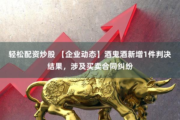 轻松配资炒股 【企业动态】酒鬼酒新增1件判决结果，涉及买卖合同纠纷