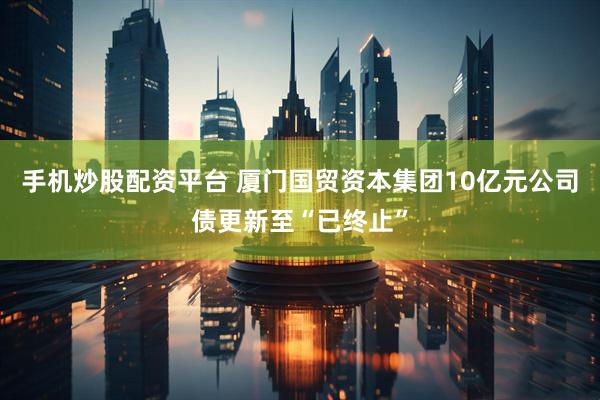 手机炒股配资平台 厦门国贸资本集团10亿元公司债更新至“已终止”
