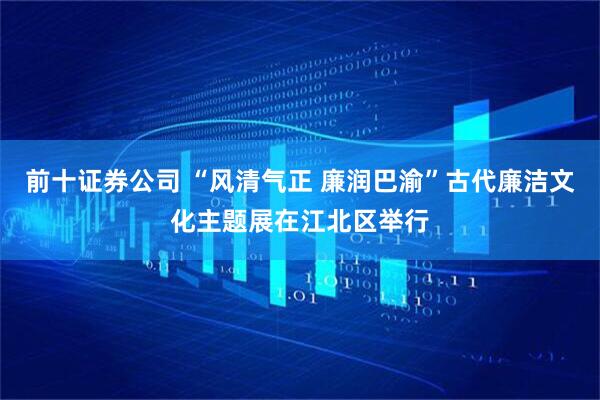 前十证券公司 “风清气正 廉润巴渝”古代廉洁文化主题展在江北区举行