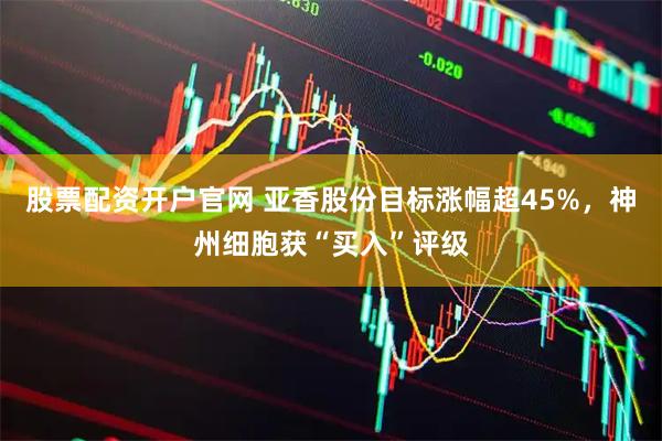 股票配资开户官网 亚香股份目标涨幅超45%，神州细胞获“买入”评级