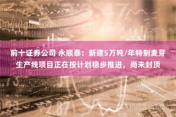 前十证券公司 永顺泰：新建5万吨/年特制麦芽生产线项目正在按计划稳步推进，尚未封顶