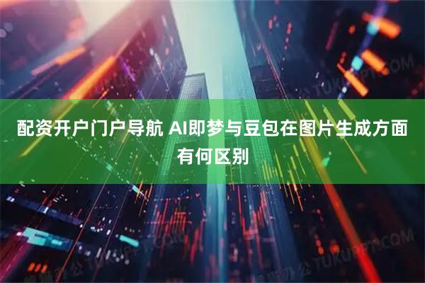 配资开户门户导航 AI即梦与豆包在图片生成方面有何区别