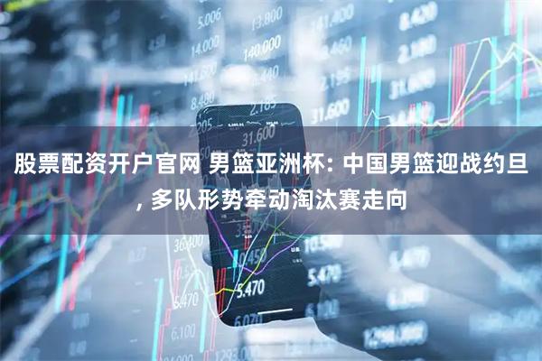 股票配资开户官网 男篮亚洲杯: 中国男篮迎战约旦, 多队形势牵动淘汰赛走向