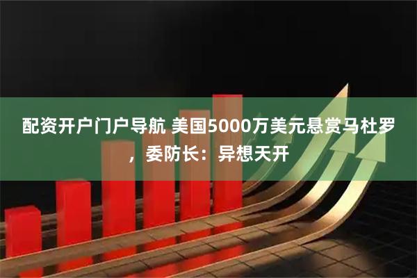配资开户门户导航 美国5000万美元悬赏马杜罗，委防长：异想天开