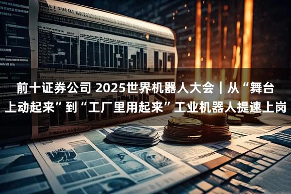 前十证券公司 2025世界机器人大会｜从“舞台上动起来”到“工厂里用起来”工业机器人提速上岗