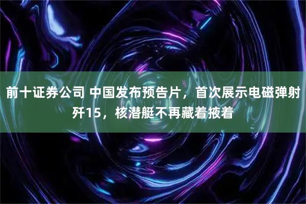 前十证券公司 中国发布预告片，首次展示电磁弹射歼15，核潜艇不再藏着掖着