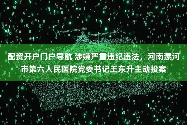 配资开户门户导航 涉嫌严重违纪违法，河南漯河市第六人民医院党委书记王东升主动投案