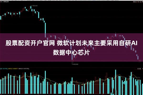 股票配资开户官网 微软计划未来主要采用自研AI数据中心芯片