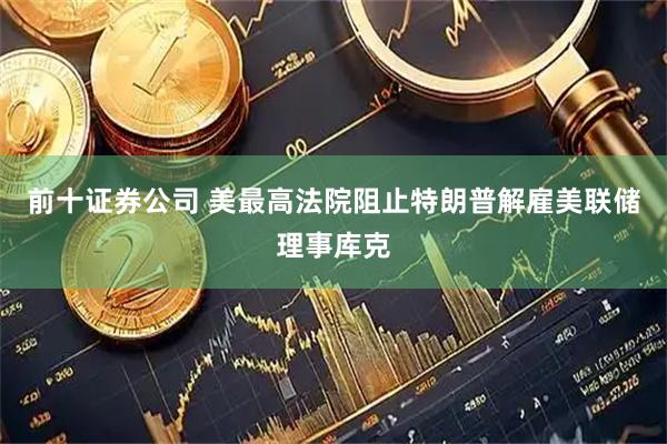 前十证券公司 美最高法院阻止特朗普解雇美联储理事库克