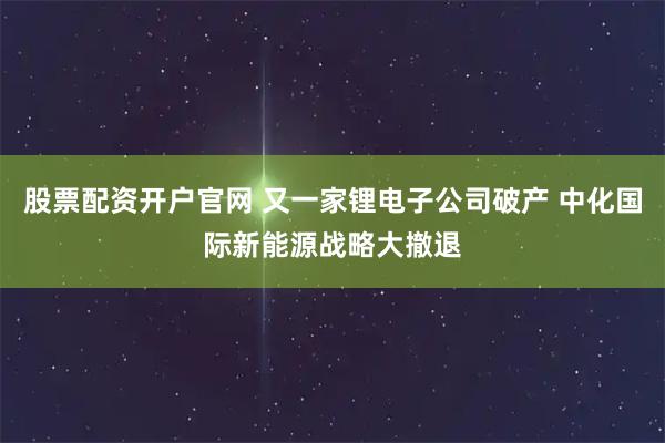 股票配资开户官网 又一家锂电子公司破产 中化国际新能源战略大撤退
