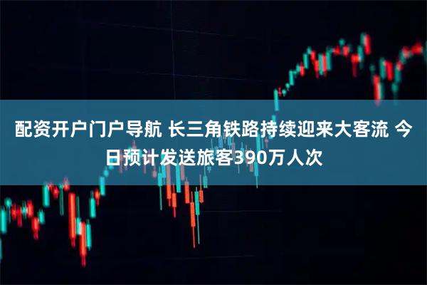 配资开户门户导航 长三角铁路持续迎来大客流 今日预计发送旅客390万人次