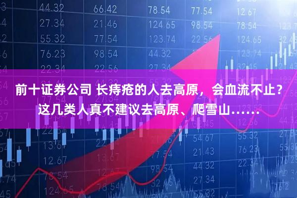 前十证券公司 长痔疮的人去高原,会血流不止?这几类人真不建议去高原、爬雪山……