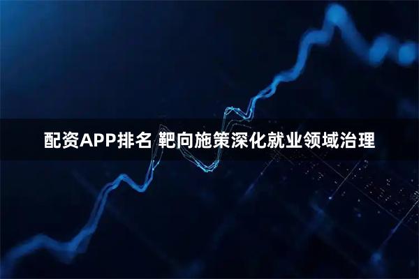 配资APP排名 靶向施策深化就业领域治理