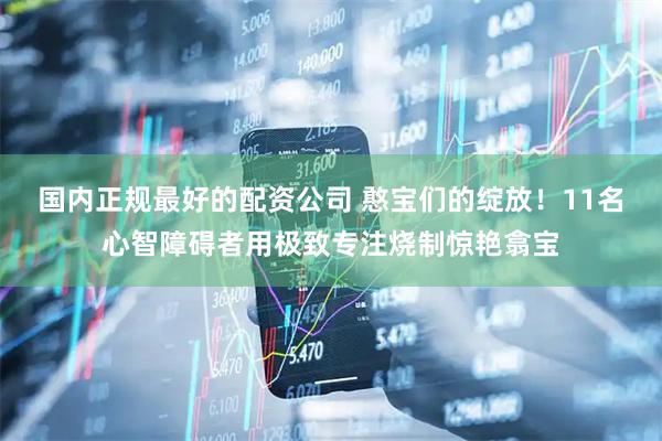 国内正规最好的配资公司 憨宝们的绽放！11名心智障碍者用极致专注烧制惊艳翕宝