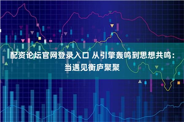 配资论坛官网登录入口 从引擎轰鸣到思想共鸣:当遇见衡庐聚聚