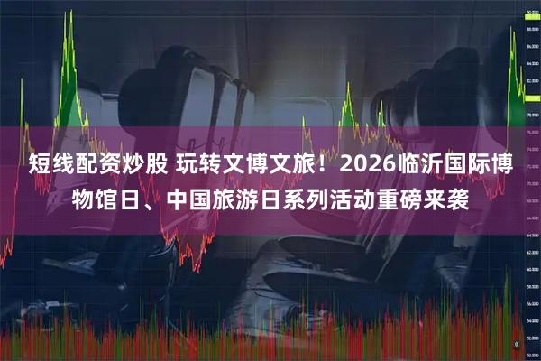 短线配资炒股 玩转文博文旅！2026临沂国际博物馆日、中国旅游日系列活动重磅来袭