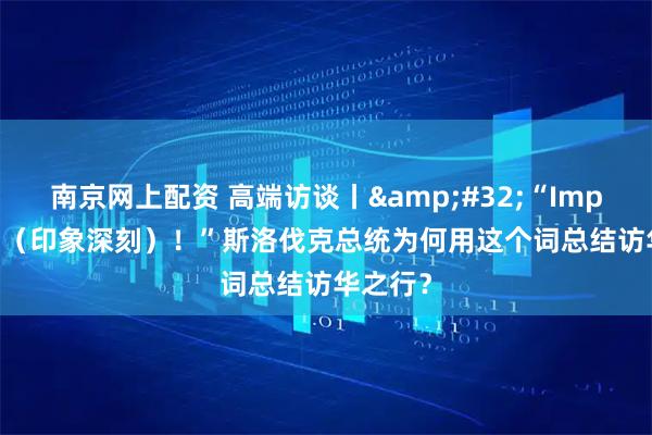 南京网上配资 高端访谈丨 “Impressed(印象深刻)!”斯洛伐克总统为何用这个词总结访华之行?