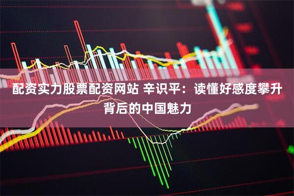 配资实力股票配资网站 辛识平：读懂好感度攀升背后的中国魅力