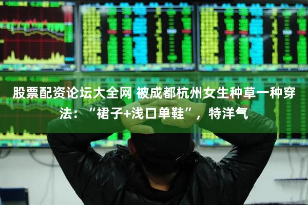 股票配资论坛大全网 被成都杭州女生种草一种穿法：“裙子+浅口单鞋”，特洋气