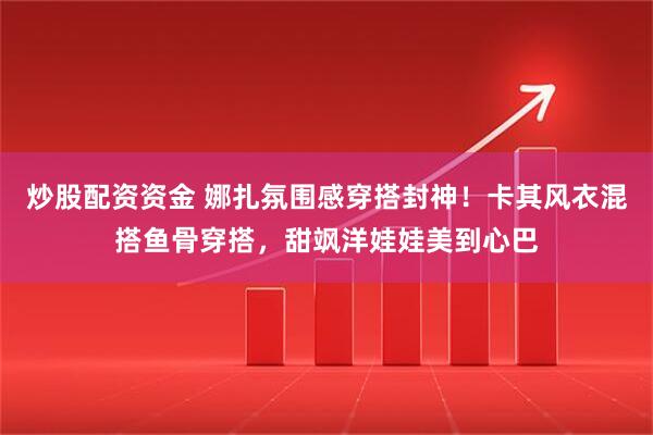 炒股配资资金 娜扎氛围感穿搭封神！卡其风衣混搭鱼骨穿搭，甜飒洋娃娃美到心巴