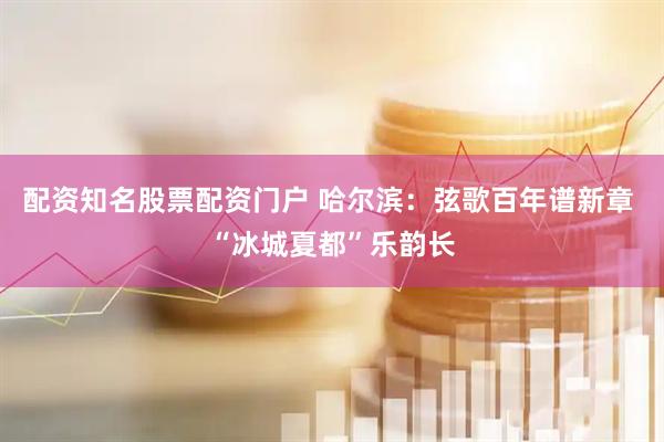 配资知名股票配资门户 哈尔滨：弦歌百年谱新章 “冰城夏都”乐韵长