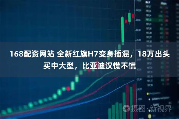 168配资网站 全新红旗H7变身插混，18万出头买中大型，比亚迪汉慌不慌