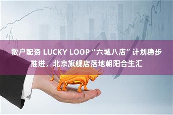 散户配资 LUCKY LOOP“六城八店”计划稳步推进，北京旗舰店落地朝阳合生汇