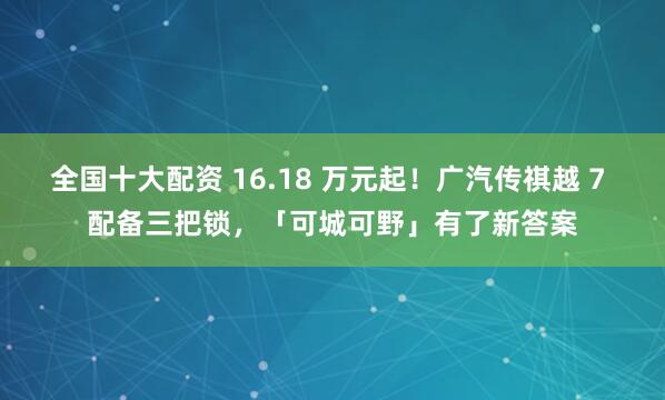 全国十大配资 16.18 万元起！广汽传祺越 7 配备三把锁，「可城可野」有了新答案