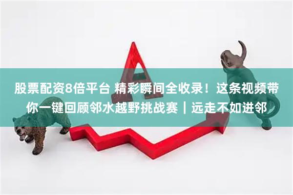 股票配资8倍平台 精彩瞬间全收录！这条视频带你一键回顾邻水越野挑战赛｜远走不如进邻